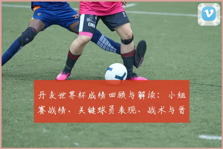 丹麦世界杯成绩回顾与解读：小组赛战绩、关键球员表现、战术与晋级影响