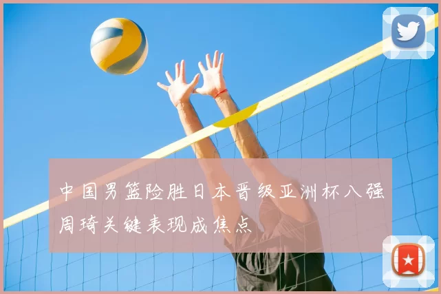 中国男篮险胜日本晋级亚洲杯八强周琦关键表现成焦点