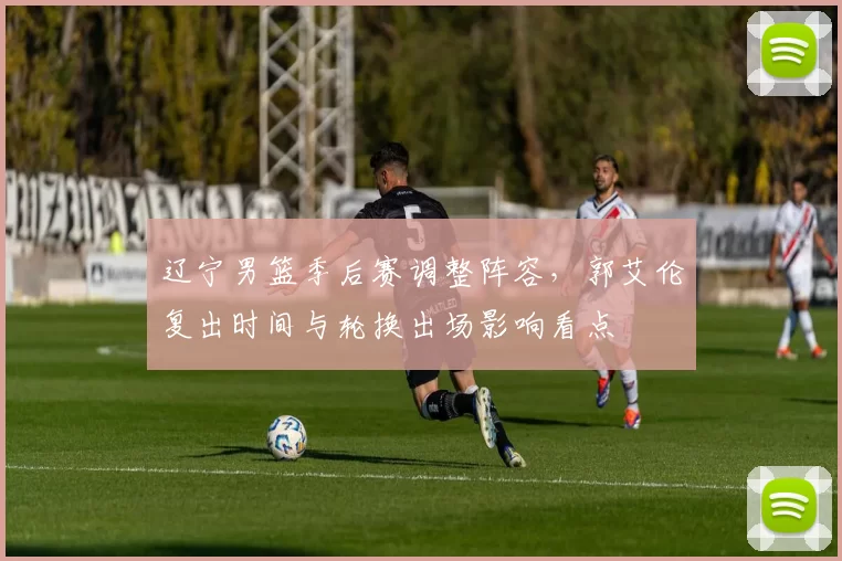 辽宁男篮季后赛调整阵容,郭艾伦复出时间与轮换出场影响看点