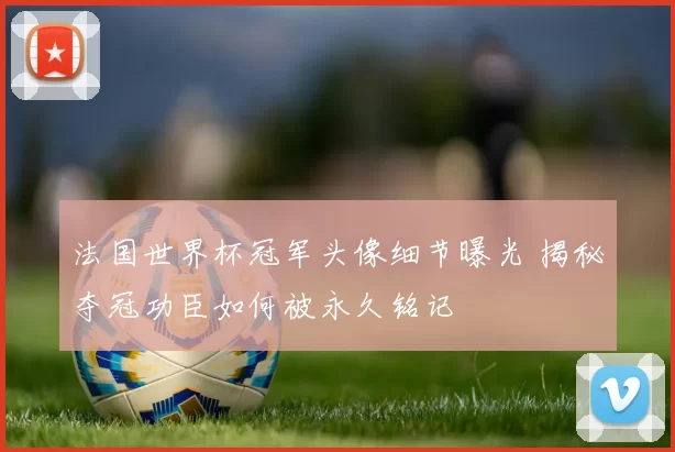 法国世界杯冠军头像细节曝光 揭秘夺冠功臣如何被永久铭记
