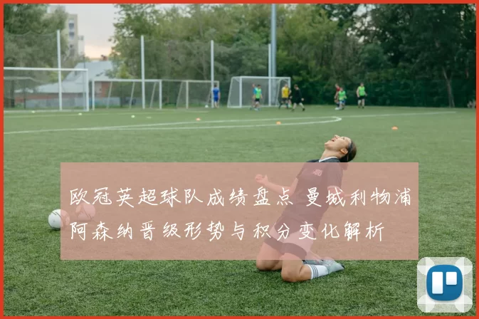 欧冠英超球队成绩盘点 曼城利物浦阿森纳晋级形势与积分变化解析