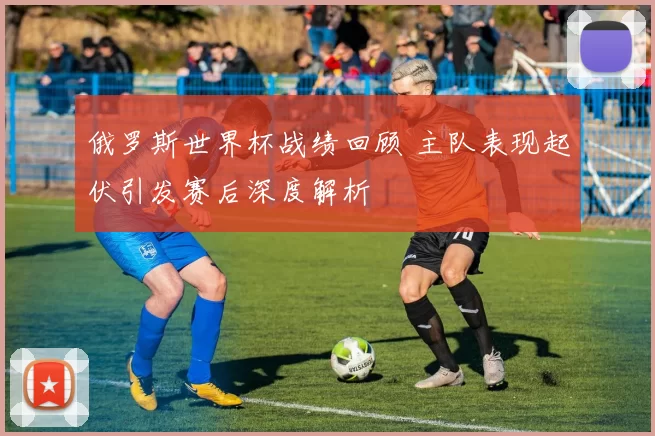 俄罗斯世界杯战绩回顾 主队表现起伏引发赛后深度解析