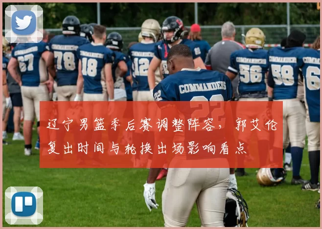 辽宁男篮季后赛调整阵容,郭艾伦复出时间与轮换出场影响看点