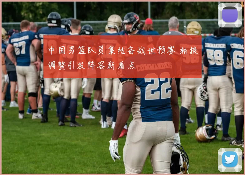 中国男篮队员集结备战世预赛 轮换调整引发阵容新看点