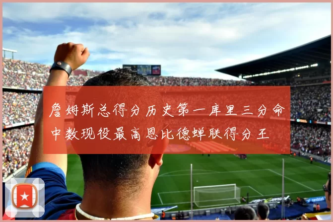 詹姆斯总得分历史第一库里三分命中数现役最高恩比德蝉联得分王