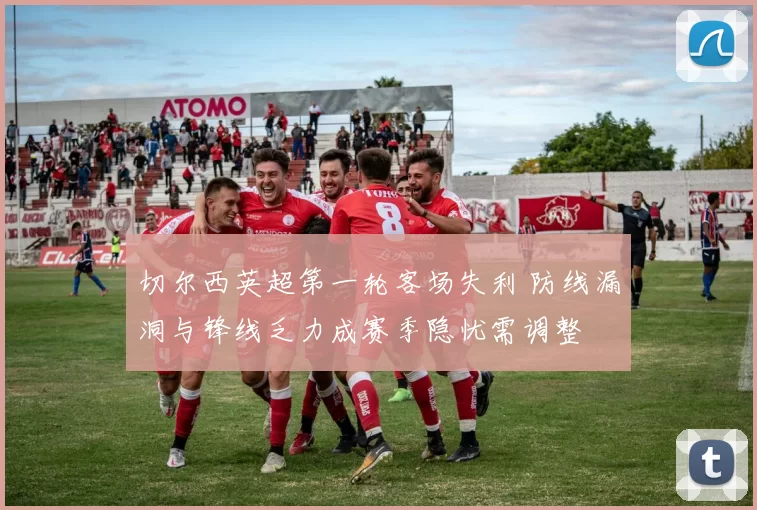 切尔西英超第一轮客场失利 防线漏洞与锋线乏力成赛季隐忧需调整