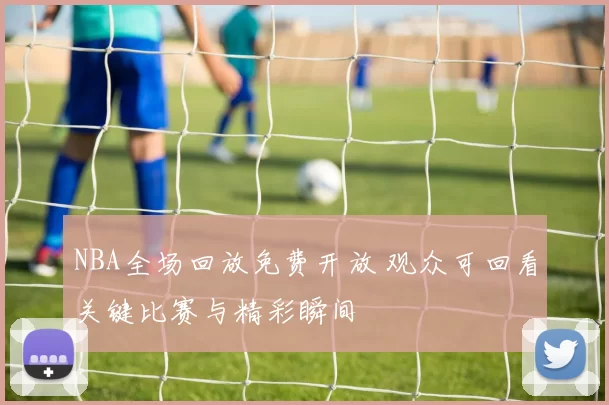 NBA全场回放免费开放 观众可回看关键比赛与精彩瞬间