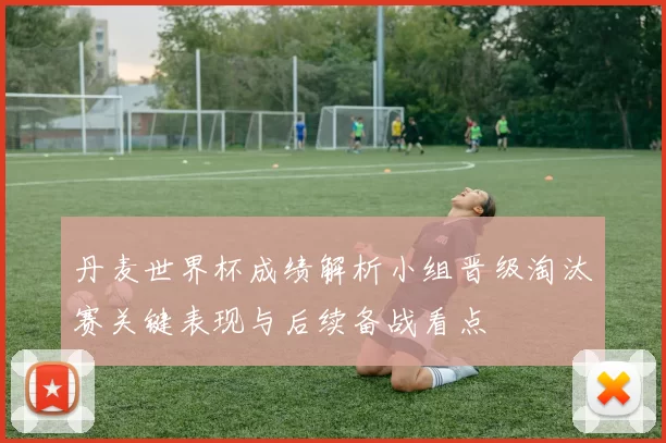 丹麦世界杯成绩解析小组晋级淘汰赛关键表现与后续备战看点