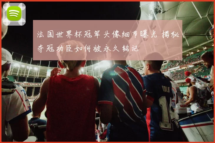 法国世界杯冠军头像细节曝光 揭秘夺冠功臣如何被永久铭记