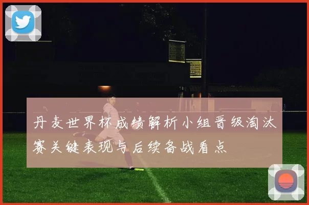 丹麦世界杯成绩解析小组晋级淘汰赛关键表现与后续备战看点