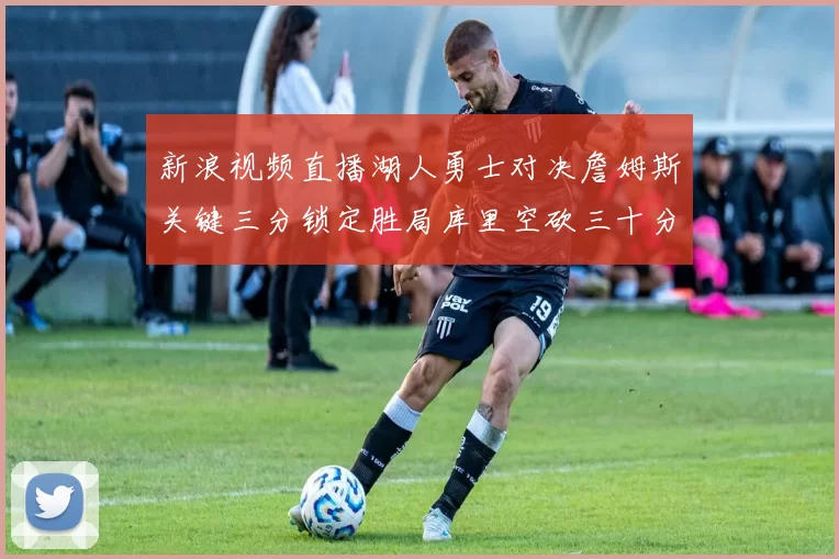 新浪视频直播湖人勇士对决詹姆斯关键三分锁定胜局库里空砍三十分