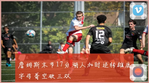 詹姆斯末节17分湖人加时逆转雄鹿字母哥空砍三双