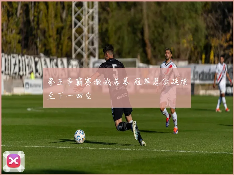 拳王争霸赛激战落幕 冠军悬念延续至下一回合