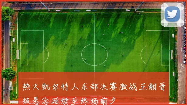 热火凯尔特人东部决赛激战正酣晋级悬念延续至终场前夕