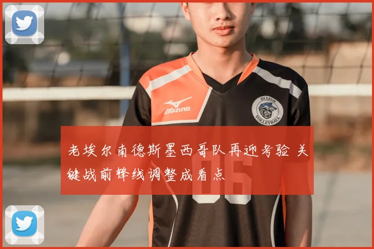 老埃尔南德斯墨西哥队再迎考验 关键战前锋线调整成看点