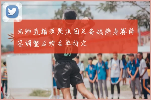 老师直播课聚焦国足备战热身赛阵容调整后续名单待定