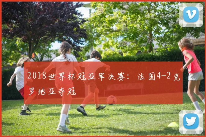 2018世界杯冠亚军决赛：法国4-2克罗地亚夺冠