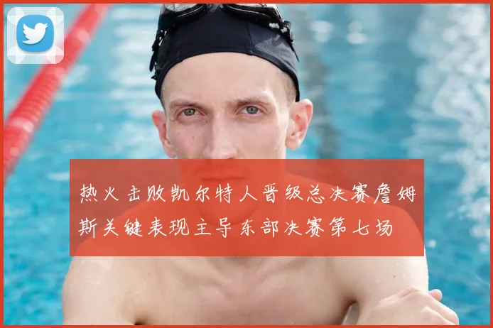 热火击败凯尔特人晋级总决赛詹姆斯关键表现主导东部决赛第七场