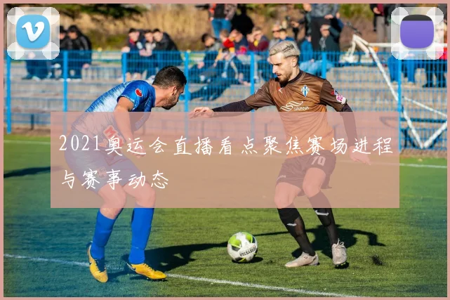 2021奥运会直播看点聚焦赛场进程与赛事动态