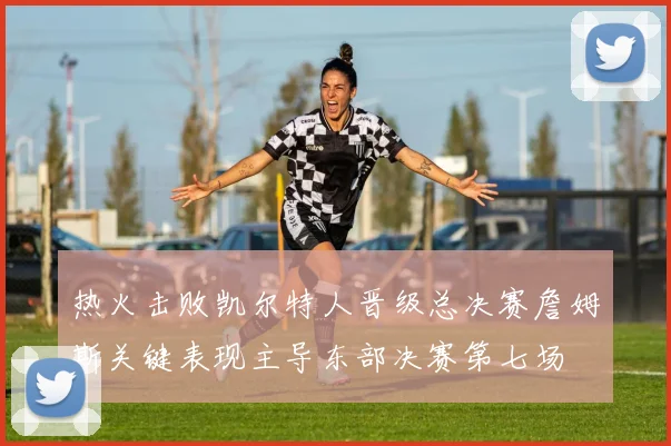 热火击败凯尔特人晋级总决赛詹姆斯关键表现主导东部决赛第七场