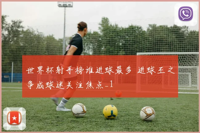 世界杯射手榜谁进球最多 进球王之争成球迷关注焦点_1