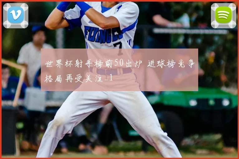 世界杯射手榜前50出炉 进球榜竞争格局再受关注_1